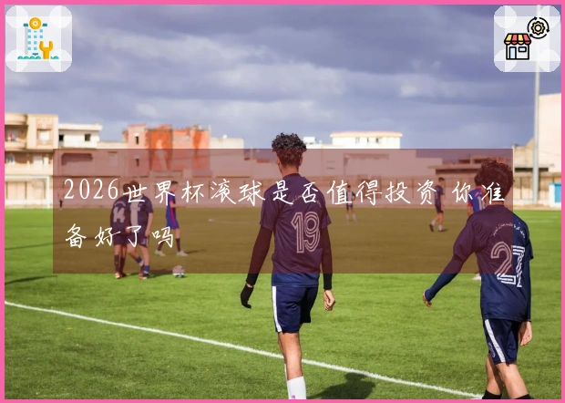 2026世界杯滚球是否值得投资 你准备好了吗